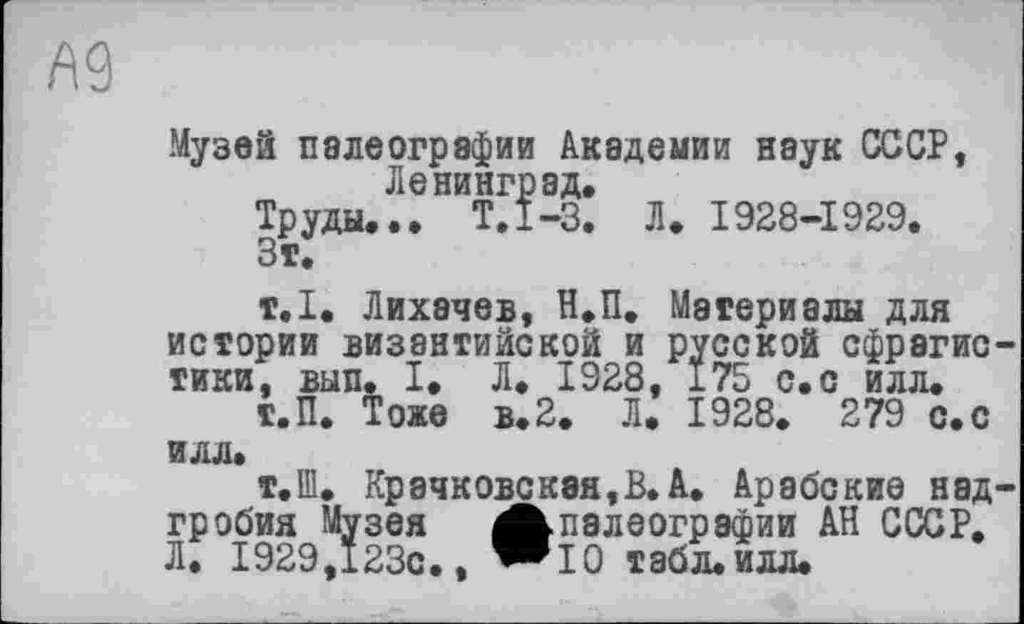 ﻿Музей палеографии Академии наук СССР, Ленинград.
Труды... Т.1-3. Л. 1928-1929.
Зт.
т.1. Лихачев, Н.П. Материалы для истории византийской и русской сфрэгис тики, вып. I. Л. 1928, 175 с.с илл.
Т.П. Тоже в.2. Л. 1928. 279 с.с илл.
т.Ш. Крачковская,В.А. Арабские над гробия Музея А палеографии АН СССР. Л. 1929,123с., “Ю табл. илл.